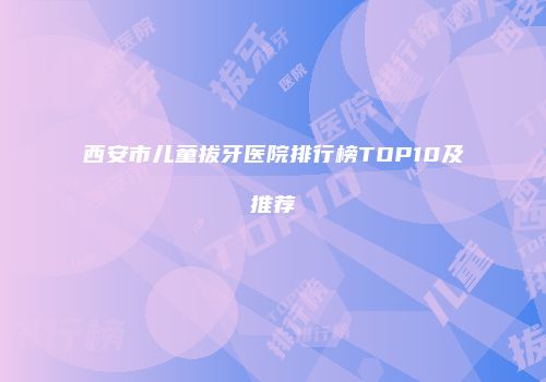 西安市儿童拔牙医院排行榜TOP10及推荐