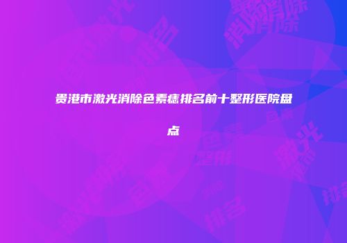 贵港市激光消除色素痣排名前十整形医院盘点