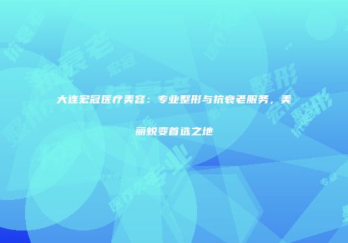 大连宏冠医疗美容：专业整形与抗衰老服务，美丽蜕变首选之地