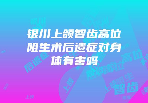 银川上颌智齿高位阻生术后遗症对身体有害吗