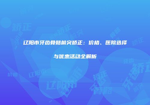 辽阳市牙齿骨骼前突矫正：价格、医院选择与优惠活动全解析