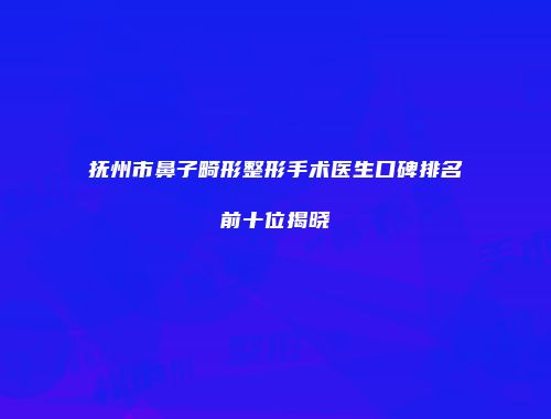 抚州市鼻子畸形整形手术医生口碑排名前十位揭晓