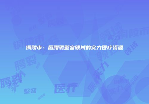 铜陵市：唇腭裂整容领域的实力医疗资源