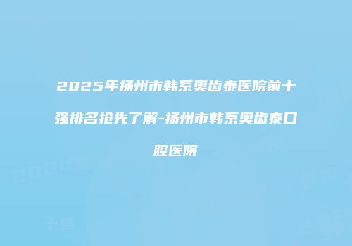 2025年扬州市韩系奥齿泰医院前十强排名抢先了解-扬州市韩系奥齿泰口腔医院