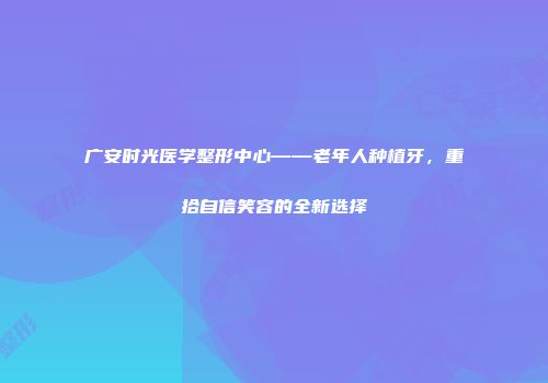 广安时光医学整形中心——老年人种植牙，重拾自信笑容的全新选择