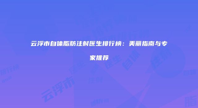 云浮市自体脂肪注射医生排行榜：美丽指南与专家推荐