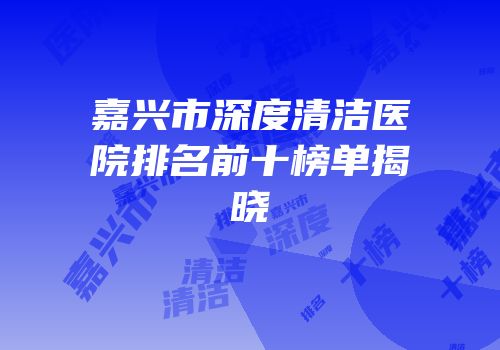嘉兴市深度清洁医院排名前十榜单揭晓