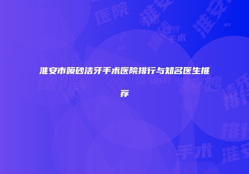 淮安市喷砂洁牙手术医院排行与知名医生推荐