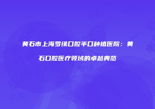 黄石市上海罗缘口腔半口种植医院：黄石口腔医疗领域的卓越典范