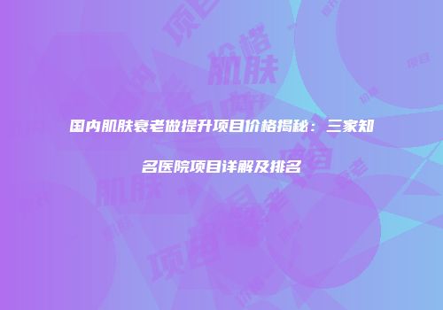 国内肌肤衰老做提升项目价格揭秘：三家知名医院项目详解及排名
