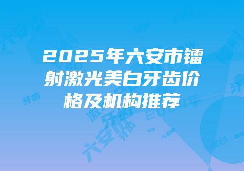 2025年六安市镭射激光美白牙齿价格及机构推荐
