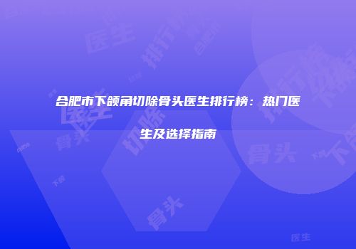 合肥市下颌角切除骨头医生排行榜：热门医生及选择指南