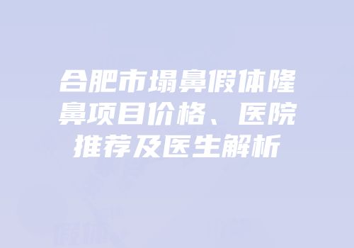 合肥市塌鼻假体隆鼻项目价格、医院推荐及医生解析