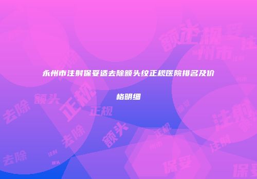 永州市注射保妥适去除额头纹正规医院排名及价格明细