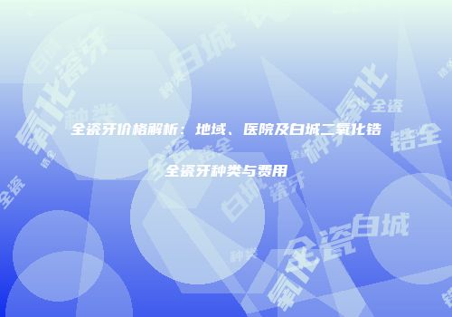 全瓷牙价格解析：地域、医院及白城二氧化锆全瓷牙种类与费用