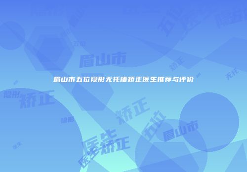 眉山市五位隐形无托槽矫正医生推荐与评价