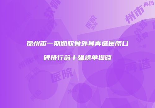 锦州市一期肋软骨外耳再造医院口碑排行前十强榜单揭晓