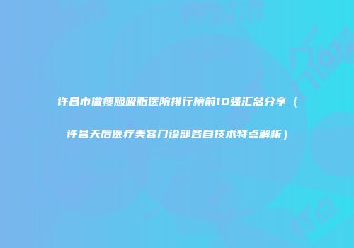 许昌市做瘦脸吸脂医院排行榜前10强汇总分享（许昌天后医疗美容门诊部各自技术特点解析）