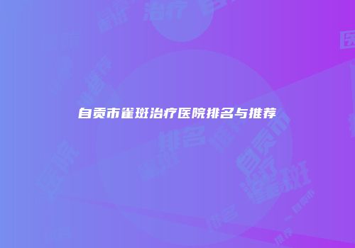 自贡市雀斑治疗医院排名与推荐