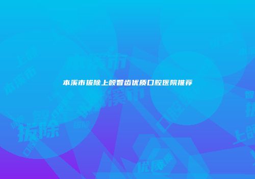 本溪市拔除上颌智齿优质口腔医院推荐