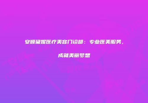 安顺黛妮医疗美容门诊部：专业医美服务，成就美丽梦想
