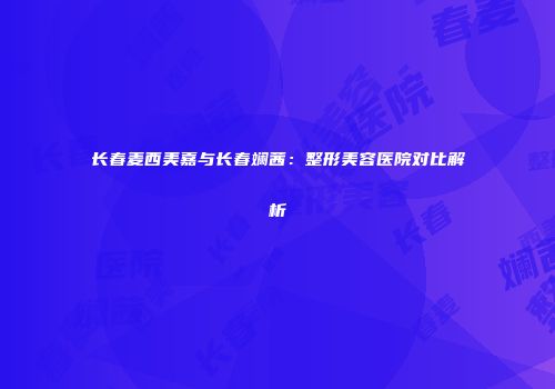 长春麦西美嘉与长春斓茜：整形美容医院对比解析