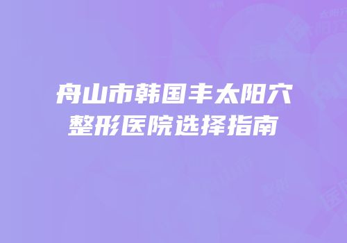 舟山市韩国丰太阳穴整形医院选择指南