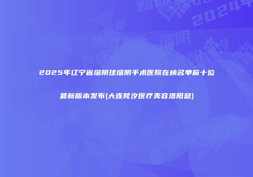 2025年辽宁省缩阴球缩阴手术医院在榜名单前十位最新版本发布(大连梵汐医疗美容洛阳总)