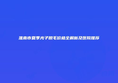 淮南市夏季光子脱毛价格全解析及医院推荐