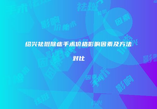 绍兴祛斑除痣手术价格影响因素及方法对比