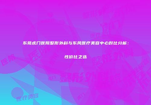 东莞虎门医院整形外科与东风医疗美容中心对比分析：性价比之选