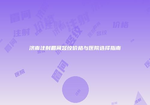 济南注射眉间竖纹价格与医院选择指南