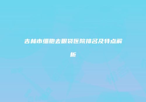 吉林市细胞去眼袋医院排名及特点解析