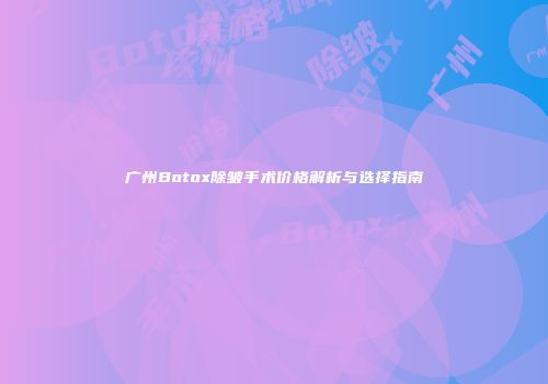 广州Botox除皱手术价格解析与选择指南