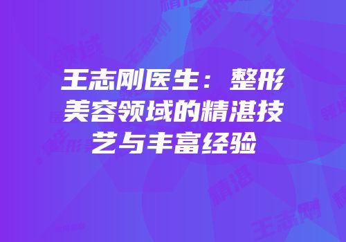 王志刚医生：整形美容领域的精湛技艺与丰富经验