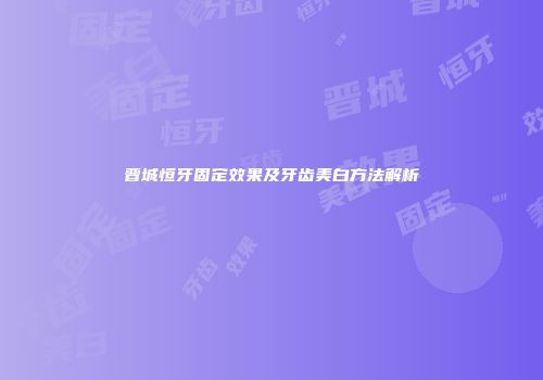 晋城恒牙固定效果及牙齿美白方法解析