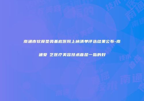 南通市软骨垫鼻基底医院上榜清单评选结果公布-南通爱婍艺医疗美容技术首屈一指的好