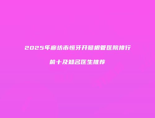 2025年廊坊市恒牙开髓根管医院排行前十及知名医生推荐