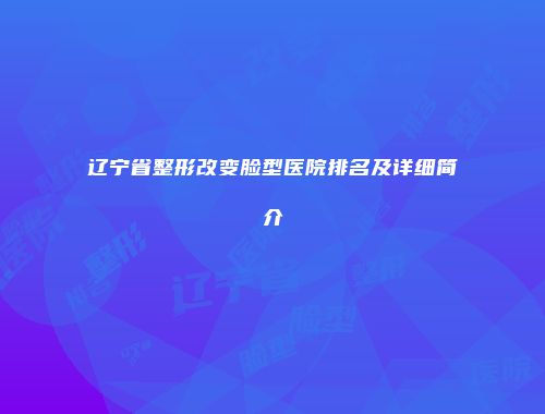 辽宁省整形改变脸型医院排名及详细简介