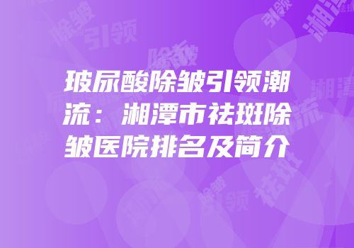 玻尿酸除皱引领潮流：湘潭市祛斑除皱医院排名及简介