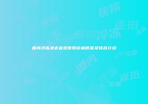 国内冷冻法去雀斑医院价格概览及排名介绍