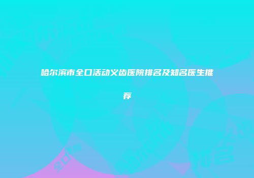 哈尔滨市全口活动义齿医院排名及知名医生推荐