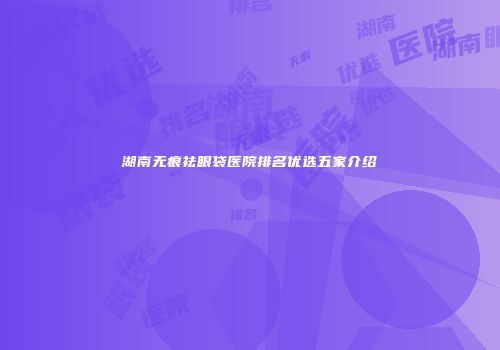 湖南无痕祛眼袋医院排名优选五家介绍