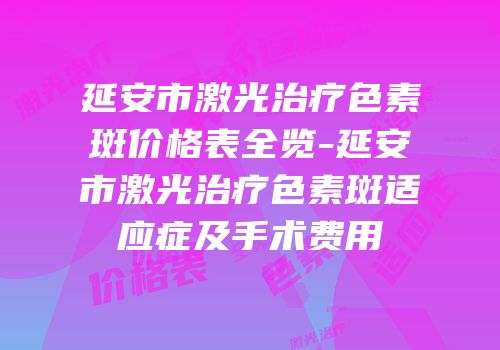 延安市激光治疗色素斑价格表全览-延安市激光治疗色素斑适应症及手术费用