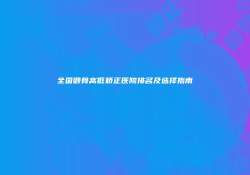 全国颧骨高低矫正医院排名及选择指南