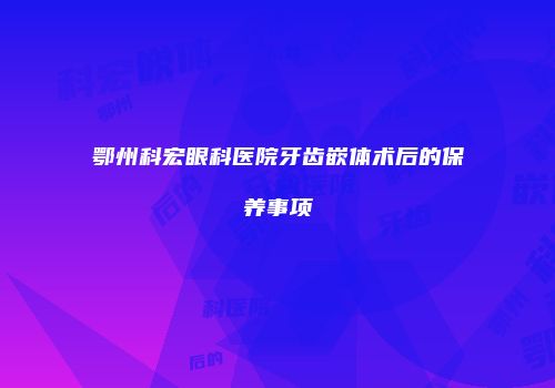 鄂州科宏眼科医院牙齿嵌体术后的保养事项