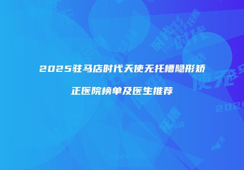 2025驻马店时代天使无托槽隐形矫正医院榜单及医生推荐