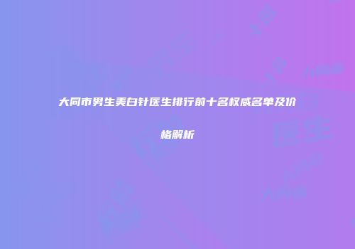 大同市男生美白针医生排行前十名权威名单及价格解析