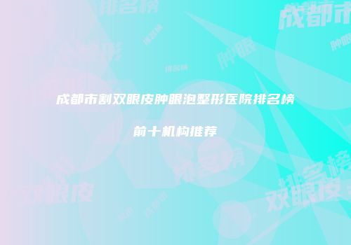 成都市割双眼皮肿眼泡整形医院排名榜前十机构推荐