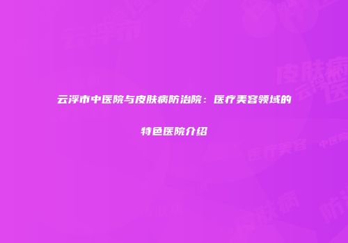 云浮市中医院与皮肤病防治院：医疗美容领域的特色医院介绍